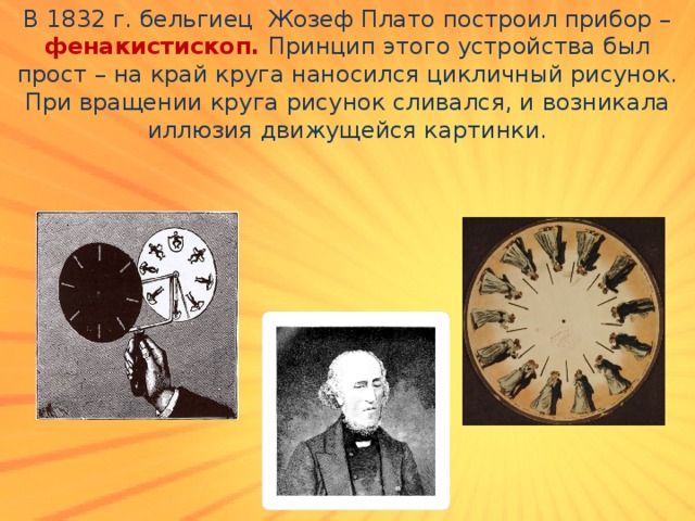 В 1832 г. бельгиец Жозеф Плато построил прибор – фенакистископ. Принцип этого устройства был прост – на край круга наносился цикличный рисунок. При вращении круга рисунок сливался, и возникала иллюзия движущейся картинки. 
