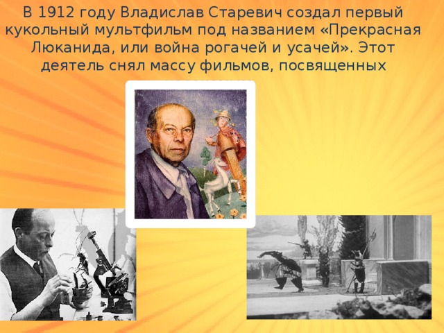 В 1912 году Владислав Старевич создал первый кукольный мультфильм под названием «Прекрасная Люканида, или война рогачей и усачей». Этот деятель снял массу фильмов, посвященных насекомым. 