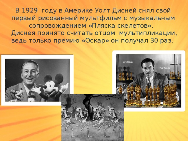 В 1929 году в Америке Уолт Дисней снял свой первый рисованный мультфильм с музыкальным сопровождением «Пляска скелетов».    Диснея принято считать отцом  мультипликации, ведь только премию «Оскар» он получал 30 раз. 
