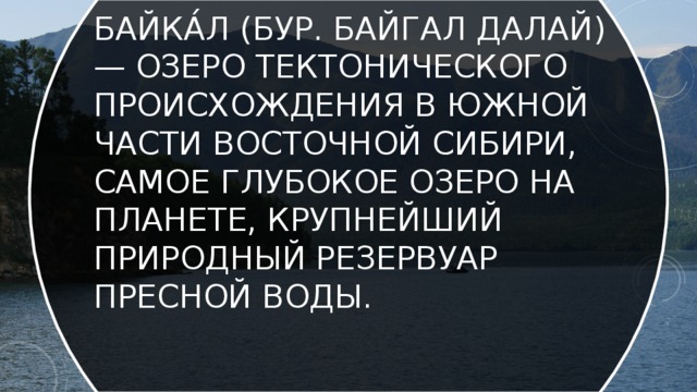 Байка́л (бур. Байгал далай) — озеро тектонического происхождения в южной части Восточной Сибири, самое глубокое озеро на планете, крупнейший природный резервуар пресной воды. 