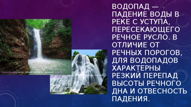 Водопад — падение воды в реке с уступа, пересекающего речное русло. В отличие от речных порогов, для водопадов характерны резкий перепад высоты речного дна и отвесность падения. Эта фотография , автор: Неизвестный автор, лицензия: CC BY-SA Эта фотография , автор: Неизвестный автор, лицензия: CC BY-SA 