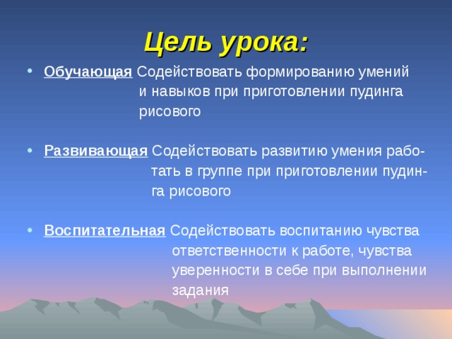 Цель урока: Обучающая Содействовать формированию умений  и навыков при приготовлении пудинга  рисового Развивающая Содействовать развитию умения рабо-  тать в группе при приготовлении пудин-  га рисового Воспитательная Содействовать воспитанию чувства  ответственности к работе, чувства  уверенности в себе при выполнении  задания 