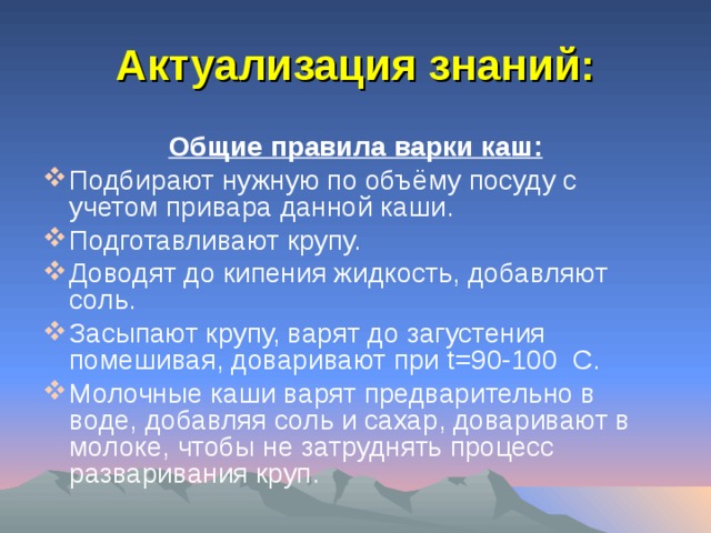 Актуализация знаний: Общие правила варки каш: Подбирают нужную по объёму посуду с учетом привара данной каши. Подготавливают крупу. Доводят до кипения жидкость, добавляют соль. Засыпают крупу, варят до загустения помешивая, доваривают при t= 90-100 C . Молочные каши варят предварительно в воде, добавляя соль и сахар, доваривают в молоке, чтобы не затруднять процесс разваривания круп. 