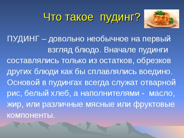 Что такое пудинг? ПУДИНГ – довольно необычное на первый  взгляд блюдо. Вначале пудинги составлялись только из остатков, обрезков других блюди как бы сплавлялись воедино. Основой в пудингах всегда служат отварной рис, белый хлеб, а наполнителями - масло, жир, или различные мясные или фруктовые компоненты. 