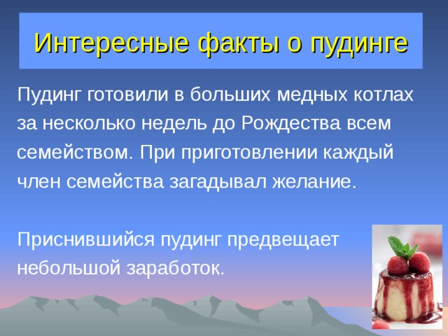 Интересные факты о пудинге Пудинг готовили в больших медных котлах за несколько недель до Рождества всем семейством. При приготовлении каждый член семейства загадывал желание. Приснившийся пудинг предвещает небольшой заработок. 
