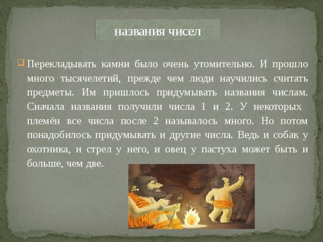 названия чисел Перекладывать камни было очень утомительно. И прошло много тысячелетий, прежде чем люди научились считать предметы. Им пришлось придумывать названия числам. Сначала названия получили числа 1 и 2. У некоторых племён все числа после 2 называлось много. Но потом понадобилось придумывать и другие числа. Ведь и собак у охотника, и стрел у него, и овец у пастуха может быть и больше, чем две.  