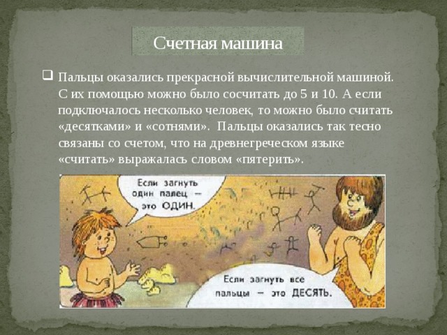 Счетная машина Пальцы оказались прекрасной вычислительной машиной. С их помощью можно было сосчитать до 5 и 10. А если подключалось несколько человек, то можно было считать «десятками» и «сотнями». Пальцы оказались так тесно связаны со счетом, что на древнегреческом языке «считать» выражалась словом «пятерить». 