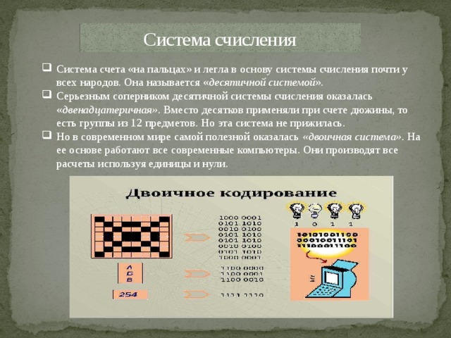 Система счисления Система счета «на пальцах» и легла в основу системы счисления почти у всех народов. Она называется « десятичной системой ». Серьезным соперником десятичной системы счисления оказалась « двенадцатеричная». Вместо десятков применяли при счете дюжины, то есть группы из 12 предметов. Но эта система не прижилась. Но в современном мире самой полезной оказалась «двоичная система» . На ее основе работают все современные компьютеры. Они производят все расчеты используя единицы и нули. 