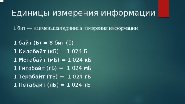   Единицы измерения информации 1 бит — наименьшая единица измерения информации  1 байт (Б) = 8 бит (б) 1 Килобайт (кБ) = 1 024 Б 1 Мегабайт (мБ) = 1 024 кБ 1 Гигабайт (гБ) = 1 024 мБ 1 Терабайт (тБ) = 1 024 гБ 1 Петабайт (пБ) = 1 024 тБ 