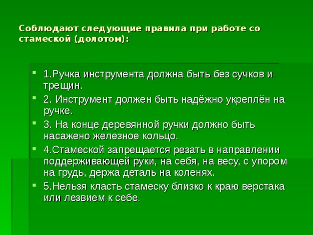 Соблюдают следующие правила при работе со стамеской (долотом): 1.Ручка инструмента должна быть без сучков и трещин. 2. Инструмент должен быть надёжно укреплён на ручке. 3. На конце деревянной ручки должно быть насажено железное кольцо. 4.Стамеской запрещается резать в направлении поддерживающей руки, на себя, на весу, с упором на грудь, держа деталь на коленях. 5.Нельзя класть стамеску близко к краю верстака или лезвием к себе. 