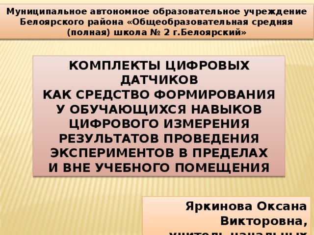 Муниципальное автономное образовательное учреждение Белоярского района «Общеобразовательная средняя (полная) школа № 2 г.Белоярский» КОМПЛЕКТЫ ЦИФРОВЫХ ДАТЧИКОВ КАК СРЕДСТВО ФОРМИРОВАНИЯ У ОБУЧАЮЩИХСЯ НАВЫКОВ ЦИФРОВОГО ИЗМЕРЕНИЯ РЕЗУЛЬТАТОВ ПРОВЕДЕНИЯ ЭКСПЕРИМЕНТОВ В ПРЕДЕЛАХ И ВНЕ УЧЕБНОГО ПОМЕЩЕНИЯ Яркинова Оксана Викторовна, учитель начальных классов