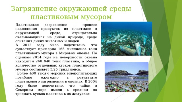Загрязнение окружающей среды пластиковым мусором Пластиковое загрязнение — процесс накопления продуктов из пластмасс в окружающей среде, отрицательно сказывающийся на дикой природе, среде обитания диких животных и людей. В 2012 году было подсчитано, что существует примерно 165 миллионов тонн пластикового мусора в Мировом океане. По оценкам 2014 года на поверхности океана находится 268 940 тонн пластика, а общее количество отдельных кусков пластикового мусора составляет 5,25 триллионов.  Более 400 тысяч морских млекопитающих погибают ежегодно в результате пластикового загрязнения в океанах. В 2004 году было подсчитано, что чайки в Северном море имели в среднем по тридцать кусков пластика в их желудках 