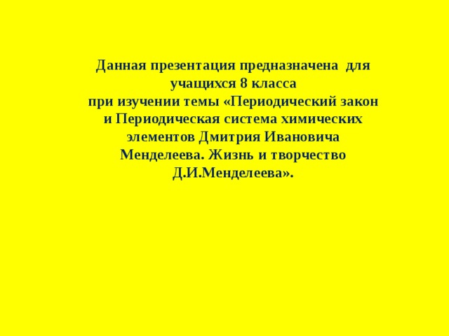 Данная презентация предназначена для учащихся 8 класса при изучении темы «Периодический закон и Периодическая система химических элементов Дмитрия Ивановича Менделеева. Жизнь и творчество Д.И.Менделеева». 