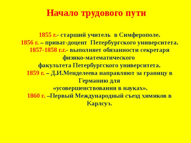 Начало трудового пути 1855 г. - старший учитель в Симферополе. 1856 г. – приват-доцент Петербургского университета. 1857-1858 г.г. -  выполняет обязанности секретаря физико-математического факультета Петербургского университета. 1859 г. – Д.И.Менделеева направляют за границу в Германию для  «усовершенствования в науках». 1860 г. –Первый Международный съезд химиков в Карлсуэ. 