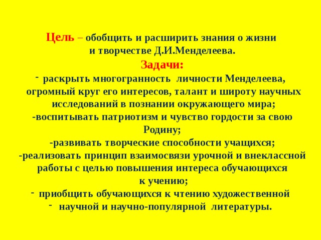 Цель  – обобщить и расширить знания о жизни и творчестве Д.И.Менделеева. Задачи: раскрыть многогранность личности Менделеева,  огромный круг его интересов, талант и широту научных  исследований в познании окружающего мира; -воспитывать патриотизм и чувство гордости за свою Родину; -развивать творческие способности учащихся; -реализовать принцип взаимосвязи урочной и внеклассной  работы с целью повышения интереса обучающихся  к учению; приобщить обучающихся к чтению художественной  научной и научно-популярной литературы. 