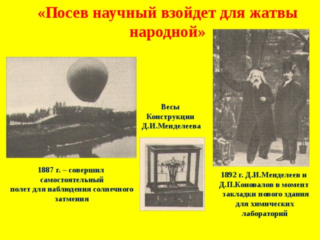 «Посев научный взойдет для жатвы народной» Весы Конструкции Д.И.Менделеева 1887 г. – совершил самостоятельный полет для наблюдения солнечного затмения 1892 г. Д.И.Менделеев и Д.П.Коновалов в момент  закладки нового здания для химических лабораторий 