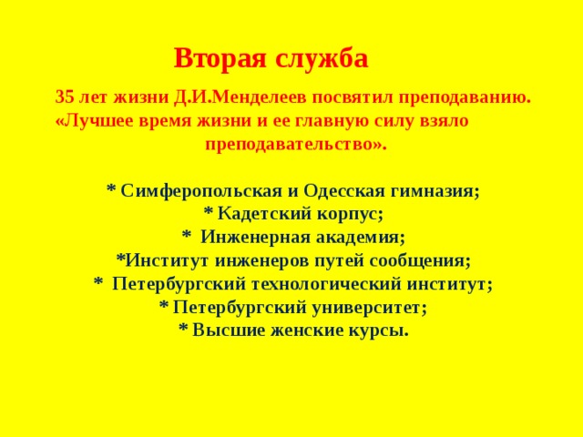  Вторая служба 35 лет жизни Д.И.Менделеев посвятил преподаванию. «Лучшее время жизни и ее главную силу взяло  преподавательство».  * Симферопольская и Одесская гимназия; * Кадетский корпус; * Инженерная академия; *Институт инженеров путей сообщения; * Петербургский технологический институт; * Петербургский университет; * Высшие женские курсы.    