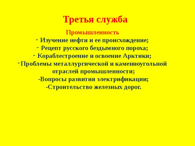 Третья служба Промышленность Изучение нефти и ее происхождение; Рецепт русского бездымного пороха; Кораблестроение и освоение Арктики; Проблемы металлургической и каменноугольной отраслей промышленности; -Вопросы развития электрификации; -Строительство железных дорог. 