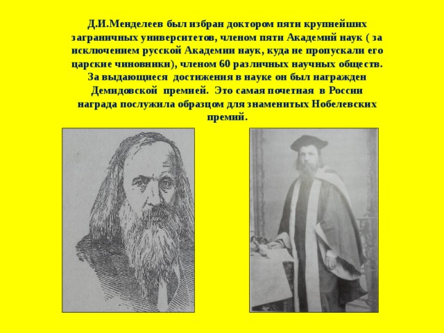 Д.И.Менделеев был избран доктором пяти крупнейших заграничных университетов, членом пяти Академий наук ( за исключением русской Академии наук, куда не пропускали его царские чиновники), членом 60 различных научных обществ. За выдающиеся достижения в науке он был награжден Демидовской премией. Это самая почетная в России награда послужила образцом для знаменитых Нобелевских премий. 