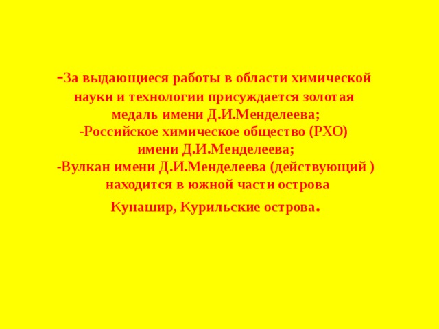 - За выдающиеся работы в области химической науки и технологии присуждается золотая медаль имени Д.И.Менделеева; -Российское химическое общество (РХО) имени Д.И.Менделеева; -Вулкан имени Д.И.Менделеева (действующий )  находится в южной части острова Кунашир, Курильские острова . 