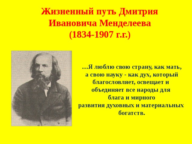Жизненный путь Дмитрия Ивановича Менделеева (1834-1907 г.г.) … Я люблю свою страну, как мать,  а свою науку - как дух, который благословляет, освещает и объединяет все народы для блага и мирного развития духовных и материальных богатств. 