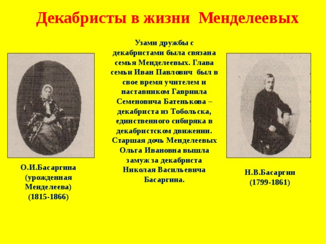 Декабристы в жизни Менделеевых Узами дружбы с декабристами была связана семья Менделеевых. Глава семьи Иван Павлович был в свое время учителем и наставником Гавриила Семеновича Батенькова – декабриста из Тобольска, единственного сибиряка в декабристском движении. Старшая дочь Менделеевых Ольга Ивановна вышла замуж за декабриста Николая Васильевича Басаргина. О.И.Басаргина (урожденная Менделеева) (1815-1866)  Н.В.Басаргин (1799-1861) 