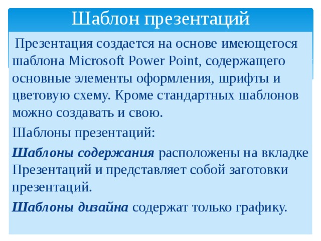Шаблон презентаций  Презентация создается на основе имеющегося шаблона Microsoft Power Point, содержащего основные элементы оформления, шрифты и цветовую схему. Кроме стандартных шаблонов можно создавать и свою. Шаблоны презентаций: Шаблоны содержания расположены на вкладке Презентаций и представляет собой заготовки презентаций. Шаблоны дизайна содержат только графику. 