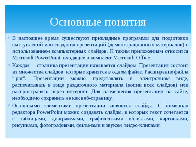 Основные понятия В настоящее время существуют прикладные программы для подготовки выступлений или создания презентаций (демонстрационных материалов) с использованием компьютерных слайдов. К таким приложениям относится Mіcrosoft PowerPoint, входящее в комплект Mіcrosoft Office. Каждая  страница презентации называется слайдом. Презентация состоит из множества слайдов, которые хранятся в одном файле. Расширение файла 