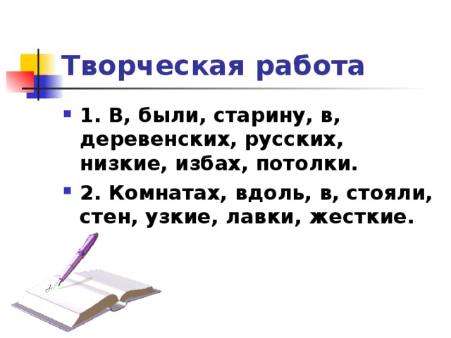 Творческая работа 1. В, были, старину, в, деревенских, русских, низкие, избах, потолки. 2. Комнатах, вдоль, в, стояли, стен, узкие, лавки, жесткие.  