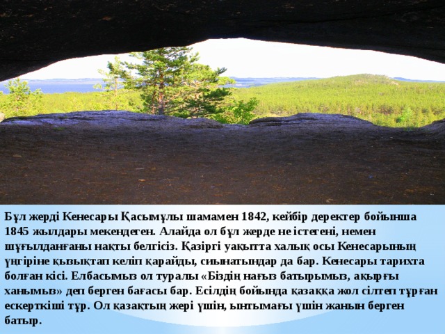 Бұл жерді Кенесары Қасымұлы шамамен 1842, кейбір деректер бойынша 1845 жылдары мекендеген. Алайда ол бұл жерде не істегені, немен шұғылданғаны нақты белгісіз. Қазіргі уақытта халық осы Кенесарының үңгіріне қызықтап келіп қарайды, сиынатындар да бар. Кенесары тарихта болған кісі. Елбасымыз ол туралы «Біздің нағыз батырымыз, ақырғы ханымыз» деп берген бағасы бар. Есілдің бойында қазаққа жол сілтеп тұрған ескерткіші тұр. Ол қазақтың жері үшін, ынтымағы үшін жанын берген батыр. 