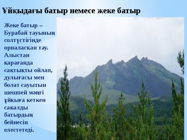 Ұйқыдағы батыр немесе жеке батыр   Жеке батыр – Бурабай тауының солтүстігінде орналасқан тау.  Алыстан қарағанда сақтықты ойлап, дулығасы мен болат сауытын шешпей мәңгі ұйқыға кеткен сақалды батырдың бейнесін елестетеді. 