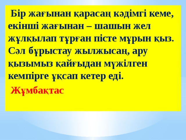  Бір жағынан қарасаң кәдімгі кеме, екінші жағынан – шашын жел жұлқылап тұрған пісте мұрын қыз. Сәл бұрыстау жылжысаң, ару қызымыз қайғыдан мүжілген кемпірге ұқсап кетер еді.  Жұмбақтас 