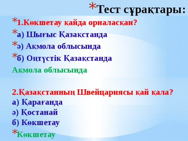 Тест сұрақтары: 1.Көкшетау қайда орналасқан? а) Шығыс Қазақстанда ә) Ақмола облысында б) Оңтүстік Қазақстанда Ақмола облысында   2.Қазақстанның Швейцариясы қай қала?  а) Қарағанда  ә) Қостанай  б) Көкшетау Көкшетау  