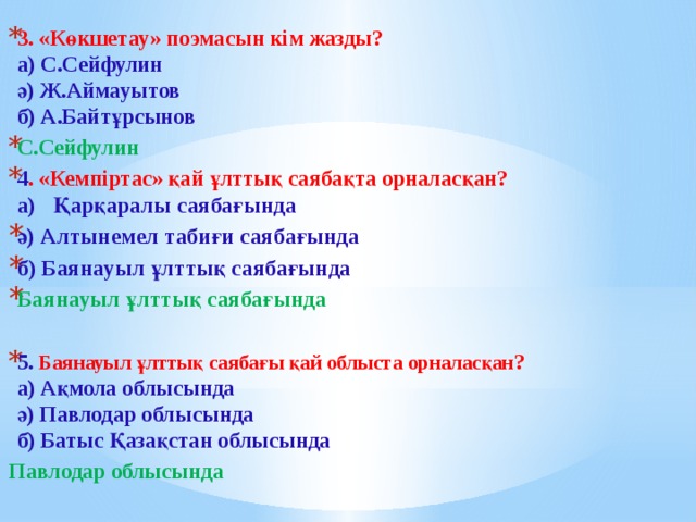 3. «Көкшетау» поэмасын кім жазды?  а) С.Сейфулин   ә) Ж.Аймауытов   б) А.Байтұрсынов С.Сейфулин  4 . «Кемпіртас» қай ұлттық саябақта орналасқан?  а)   Қарқаралы саябағында ә) Алтынемел табиғи саябағында б) Баянауыл ұлттық саябағында Баянауыл ұлттық саябағында  5.  Баянауыл ұлттық саябағы қай облыста орналасқан ?  а) Ақмола облысында  ә) Павлодар облысында   б) Батыс Қазақстан облысында Павлодар облысында    