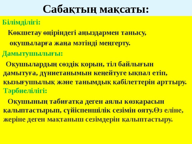 Сабақтың мақсаты: Білімділігі:  Көкшетау өңіріндегі аңыздармен танысу,  оқушыларға жаңа мәтінді меңгерту. Дамытушылығы:  Оқушылардың сөздік қорын, тіл байлығын дамытуға, дүниетанымын кеңейтуге ықпал етіп, қызығушылық және танымдық қабілеттерін арттыру.   Тәрбиелілігі:  Оқушының табиғатқа деген аялы көзқарасын қалыптастырып, сүйіспеншілік сезімін ояту. Өз еліне, жеріне деген мақтаныш сезімдерін қалыптастыру.   