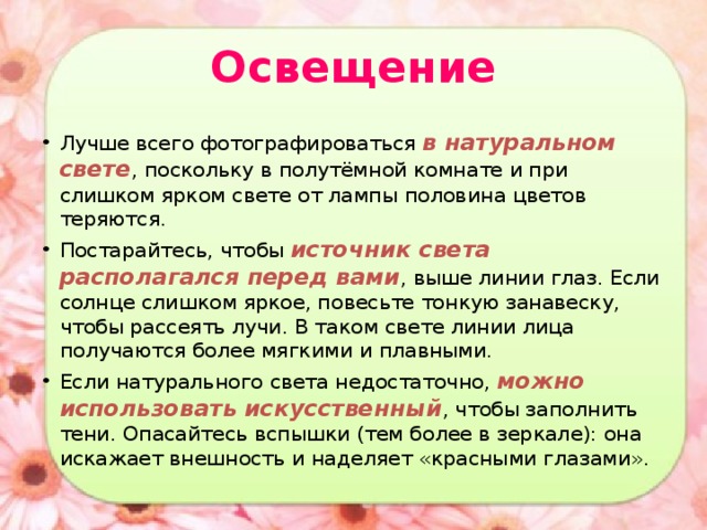 Освещение Лучше всего фотографироваться в натуральном свете , поскольку в полутёмной комнате и при слишком ярком свете от лампы половина цветов теряются. Постарайтесь, чтобы источник света располагался перед вами , выше линии глаз. Если солнце слишком яркое, повесьте тонкую занавеску, чтобы рассеять лучи. В таком свете линии лица получаются более мягкими и плавными. Если натурального света недостаточно, можно использовать искусственный , чтобы заполнить тени. Опасайтесь вспышки (тем более в зеркале): она искажает внешность и наделяет «красными глазами». 