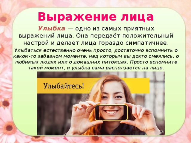 Выражение лица Улыбка — одно из самых приятных выражений лица. Она передаёт положительный настрой и делает лица гораздо симпатичнее. У лыбаться естественно очень просто, достаточно вспомнить о каком-то забавном моменте, над которым вы долго смеялись, о любимых людях или о домашних питомцах. Просто вспомните такой момент, и улыбка сама расползается на лице. 