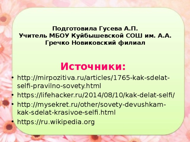 Подготовила Гусева А.П.  Учитель МБОУ Куйбышевской СОШ им. А.А. Гречко Новиковский филиал Источники:  http://mirpozitiva.ru/articles/1765-kak-sdelat-selfi-pravilno-sovety.html https://lifehacker.ru/2014/08/10/kak-delat-selfi/ http://mysekret.ru/other/sovety-devushkam-kak-sdelat-krasivoe-selfi.html https://ru.wikipedia.org 