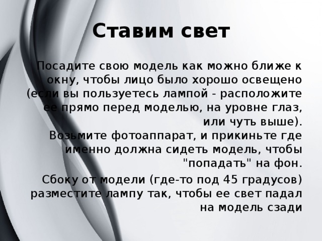 Ставим свет Посадите свою модель как можно ближе к окну, чтобы лицо было хорошо освещено (если вы пользуетесь лампой - расположите ее прямо перед моделью, на уровне глаз, или чуть выше).  Возьмите фотоаппарат, и прикиньте где именно должна сидеть модель, чтобы 