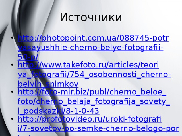 Источники http://photopoint.com.ua/088745-potryasayushhie-cherno-belye-fotografii-50-p/ http://www.takefoto.ru/articles/teoriya_fotografii/754_osobennosti_cherno-belyih_snimkov http://foto-mir.biz/publ/cherno_beloe_foto/cherno_belaja_fotografija_sovety_i_podskazki/8-1-0-43 http://profotovideo.ru/uroki-fotografii/7-sovetov-po-semke-cherno-belogo-portreta http://30-day-photo.livejournal.com/1239722.html Составила учитель внеурочной деятельности Гусева А.П. 