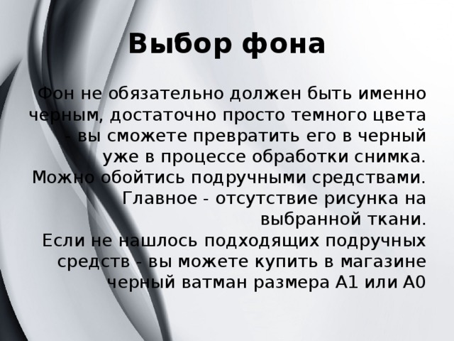 Выбор фона Фон не обязательно должен быть именно черным, достаточно просто темного цвета - вы сможете превратить его в черный уже в процессе обработки снимка.  Можно обойтись подручными средствами. Главное - отсутствие рисунка на выбранной ткани.  Если не нашлось подходящих подручных средств - вы можете купить в магазине черный ватман размера А1 или А0 