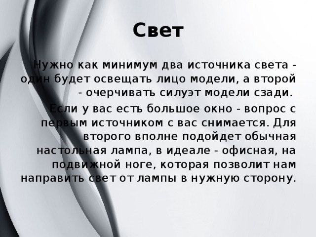 Свет Нужно как минимум два источника света - один будет освещать лицо модели, а второй - очерчивать силуэт модели сзади. Если у вас есть большое окно - вопрос с первым источником с вас снимается. Для второго вполне подойдет обычная настольная лампа, в идеале - офисная, на подвижной ноге, которая позволит нам направить свет от лампы в нужную сторону.   