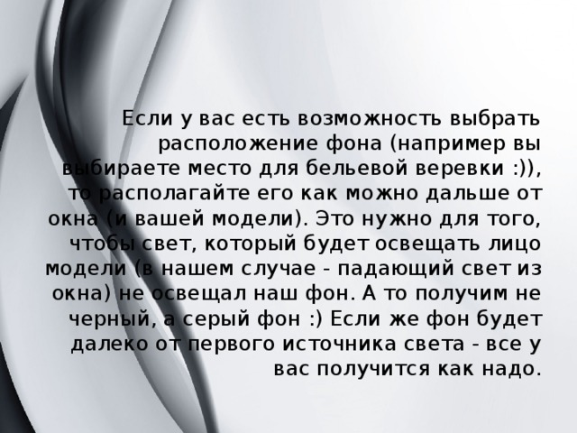 Если у вас есть возможность выбрать расположение фона (например вы выбираете место для бельевой веревки :)), то располагайте его как можно дальше от окна (и вашей модели). Это нужно для того, чтобы свет, который будет освещать лицо модели (в нашем случае - падающий свет из окна) не освещал наш фон. А то получим не черный, а серый фон :) Если же фон будет далеко от первого источника света - все у вас получится как надо. 