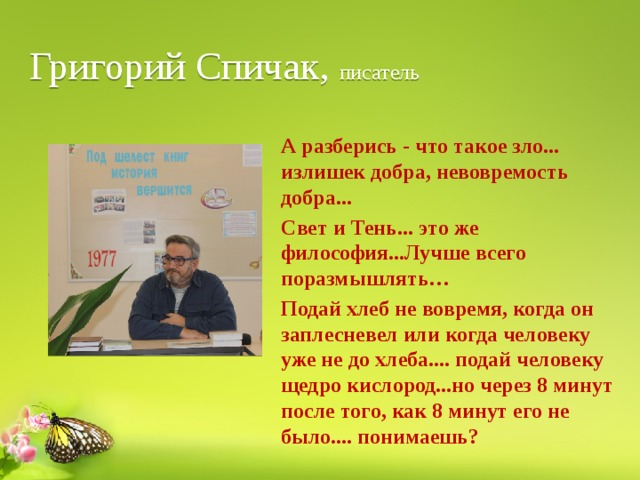 Григорий Спичак, писатель А разберись - что такое зло... излишек добра, невовремость добра... Свет и Тень... это же философия...Лучше всего поразмышлять… Подай хлеб не вовремя, когда он заплесневел или когда человеку уже не до хлеба.... подай человеку щедро кислород...но через 8 минут после того, как 8 минут его не было.... понимаешь? 