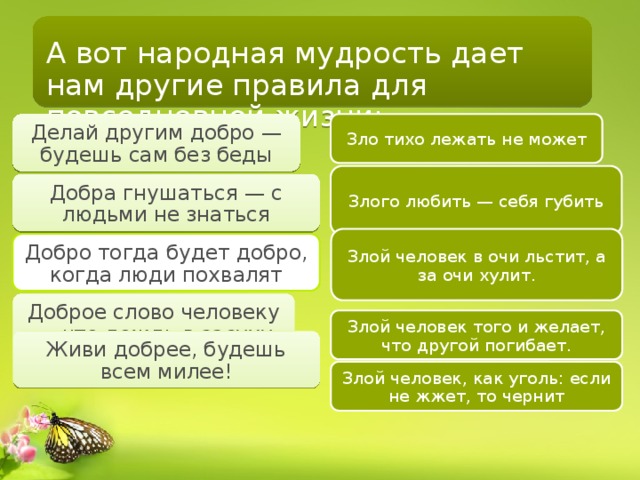 А вот народная мудрость дает нам другие правила для повседневной жизни: Зло тихо лежать не может Делай другим добро — будешь сам без беды Злого любить — себя губить Добра гнушаться — с людьми не знаться Злой человек в очи льстит, а за очи хулит. Добро тогда будет добро, когда люди похвалят Доброе слово человеку — что дождь в засуху Злой человек того и желает, что другой погибает. Живи добрее, будешь всем милее! Злой человек, как уголь: если не жжет, то чернит 