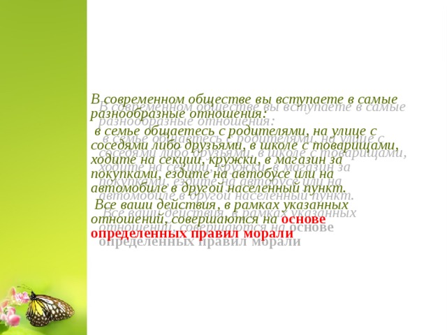      В современном обществе вы вступаете в самые разнообразные отношения:  в семье общаетесь с родителями, на улице с соседями либо друзьями, в школе с товарищами, ходите на секции, кружки, в магазин за покупками, ездите на автобусе или на автомобиле в другой населенный пункт.  Все ваши действия, в рамках указанных отношений, совершаются на основе определенных правил морали      6 