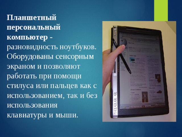 Планшетный персональный компьютер - разновидность ноутбуков. Оборудованы сенсорным экраном и позволяют работать при помощи стилуса или пальцев как с использованием, так и без использования клавиатуры и мыши. 