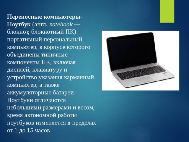 Переносные компьютеры- Ноутбук (англ.  notebook  — блокнот, блокнотный ПК) — портативный персональный компьютер, в корпусе которого объединены типичные компоненты ПК, включая дисплей, клавиатуру и устройство указания карманный компьютер, а также аккумуляторные батареи. Ноутбуки отличаются небольшими размерами и весом, время автономной работы ноутбуков изменяется в пределах от 1 до 15 часов . 