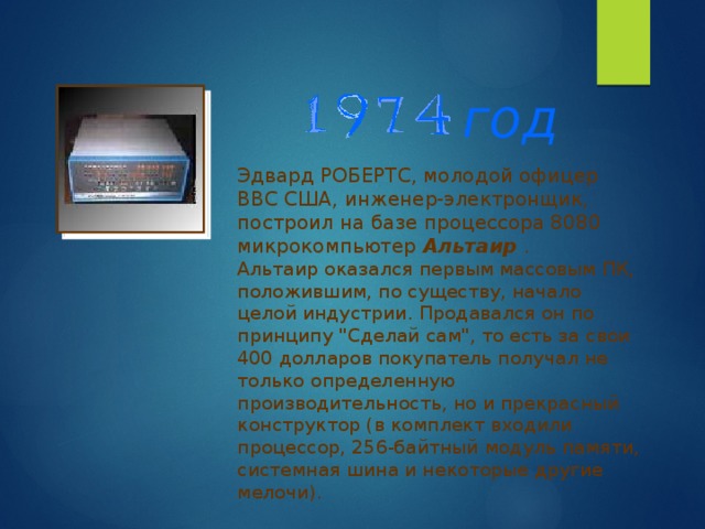 год Эдвард РОБЕРТС, молодой офицер ВВС США, инженер-электронщик, построил на базе процессора 8080 микрокомпьютер Альтаир . Альтаир оказался первым массовым ПК, положившим, по существу, начало целой индустрии. Продавался он по принципу 