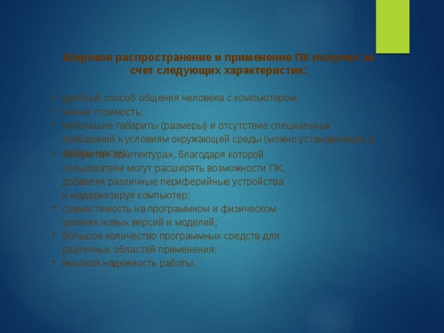 Широкое распространение и применение ПК получил за счет следующих характеристик:  удобный способ общения человека с компьютером; малая стоимость; небольшие габариты (размеры) и отсутствие специальных требований к условиям окружающей среды (можно устанавливать в любом месте); «открытая архитектура», благодаря которой пользователи могут расширять возможности ПК, добавляя различные периферийные устройства и модернизируя компьютер; совместимость на программном и физическом уровнях новых версий и моделей; большое количество программных средств для различных областей применения: высокая надежность работы. 